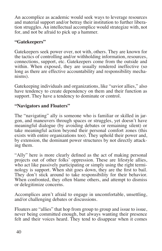 An accomplice as academic would seek ways to leverage resources and material support and/or betray their institution to further libera- tion struggles. An intellectual accomplice would strategize with, not for, and not be afraid to pick up a hammer.  “Gatekeepers”  Gatekeepers seck power over, not with, others. They are known for the tactics of controlling and/or withholding information, resources, connections, support, etc. Gatekeepers come from the outside and within. When exposed, they are usually rendered ineffective (so long as there are effective accountability and responsibility mecha- nisms).  Gatekeeping individuals and organizations, like “savior allies.” also have tendency to create dependency on them and their function as support. They have a tendency to dominate or control.  “Navigators and Floaters”  The “navigating” ally is someone who is familiar or skilled in jar- gon, and maneuvers through spaces or struggles, yet doesn’t have meaningful dialogue (by avoiding debates or remaining silent) or take meaningful action beyond their personal comfort zones (this exists with entire organizations 00). They uphold their power and, by extension, the dominant power structures by not directly attack- ing them.  “Ally” here is more clearly defined as the act of making personal projects out of other folks® oppression. These are lifestyle alli who act like passively participating or simply using the right term nology is support. When shit goes down, they are the first to bail. They don’t stick around to take responsibility for their behavior. When confronted. they often blame others, and attempt to dismiss or delegitimize concerns.  Accomplices aren’t affaid to engage in uncomfortable, unsettling, and/or challenging debates or discussion;  Floaters are “allies” that hop from group to group and never being committed enough, but always wanting their presence felt and their voices heard. They tend to disappear when it comes  40 